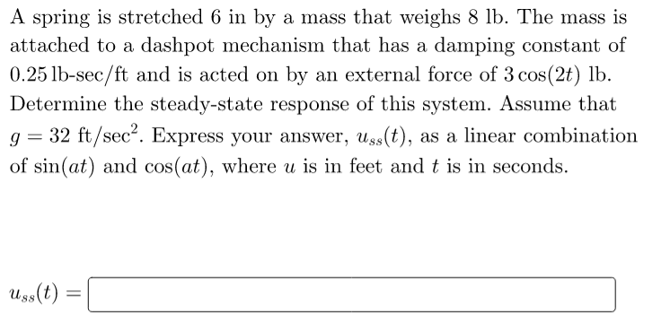 A spring is stretched 6 in by a mass that weighs 8 lb. The mass is
attached to a dashpot mechanism that has a damping constant of
0.25 lb-sec/ft and is acted on by an external force of 3 cos(2t) lb.
Determine the steady-state response of this system. Assume that
g= 32 ft/sec². Express your answer, uss(t), as a linear combination
of sin(at) and cos(at), where u is in feet and t is in seconds.
Uss(t) =
=