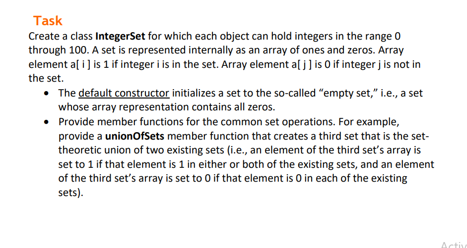 Task
Create a class IntegerSet for which each object can hold integers in the range 0
through 100. A set is represented internally as an array of ones and zeros. Array
element a[ i] is 1 if integer i is in the set. Array element a[ j] is O if integer j is not in
the set.
The default constructor initializes a set to the so-called "empty set," i.e., a set
whose array representation contains all zeros.
Provide member functions for the common set operations. For example,
provide a unionOfSets member function that creates a third set that is the set-
theoretic union of two existing sets (i.e., an element of the third set's array is
set to 1 if that element is 1 in either or both of the existing sets, and an element
of the third set's array is set to 0 if that element is 0 in each of the existing
sets).
Activ
