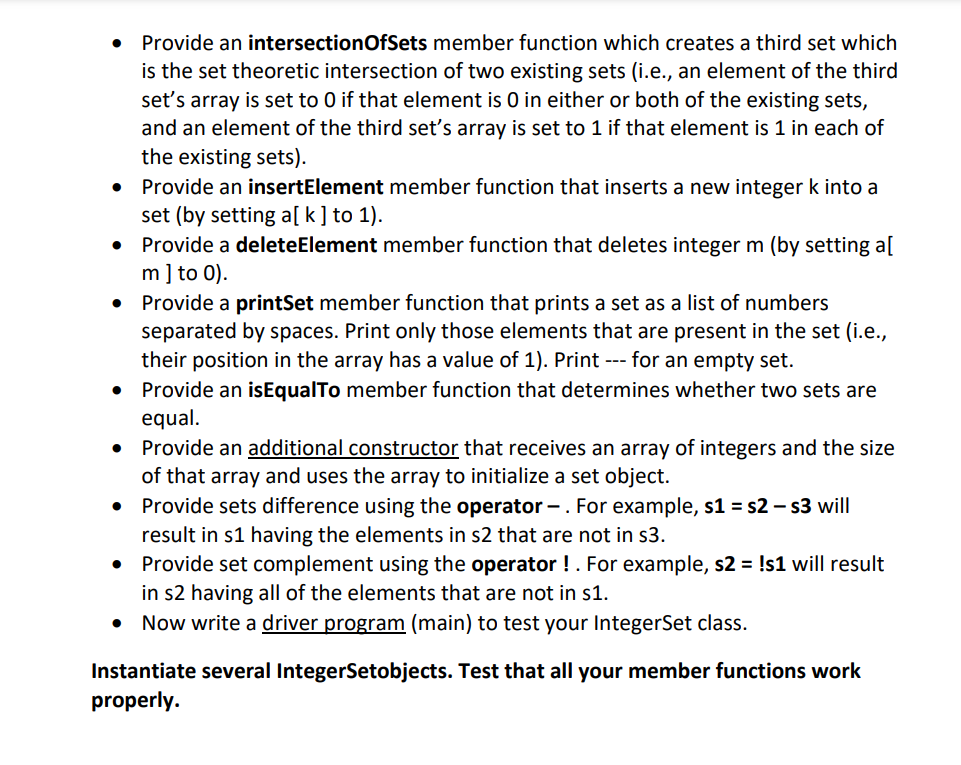 • Provide an intersectionOfSets member function which creates a third set which
is the set theoretic intersection of two existing sets (i.e., an element of the third
set's array is set to 0 if that element is 0 in either or both of the existing sets,
and an element of the third set's array is set to 1 if that element is 1 in each of
the existing sets).
Provide an insertElement member function that inserts a new integer k into a
set (by setting a[ k] to 1).
Provide a deleteElement member function that deletes integer m (by setting a[
m] to 0).
Provide a printSet member function that prints a set as a list of numbers
separated by spaces. Print only those elements that are present in the set (i.e.,
their position in the array has a value of 1). Print --- for an empty set.
Provide an isEqualTo member function that determines whether two sets are
equal.
Provide an additional constructor that receives an array of integers and the size
of that array and uses the array to initialize a set object.
Provide sets difference using the operator –. For example, s1 = s2 – s3 will
result in s1 having the elements in s2 that are not in s3.
• Provide set complement using the operator !. For example, s2 = !s1 will result
in s2 having all of the elements that are not in s1.
• Now write a driver program (main) to test your IntegerSet class.
Instantiate several IntegerSetobjects. Test that all your member functions work
properly.
