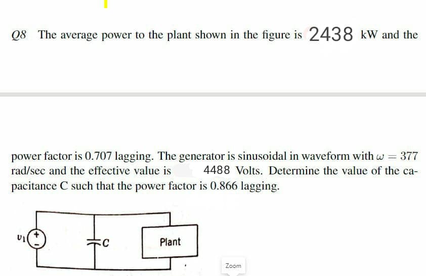 Q8 The average power to the plant shown in the figure is 2438 kw and the
power factor is 0.707 lagging. The generator is sinusoidal in waveform with w = 377
4488 Volts. Determine the value of the ca-
rad/sec and the effective value is
pacitance C such that the power factor is 0.866 lagging.
Plant
Zoom
