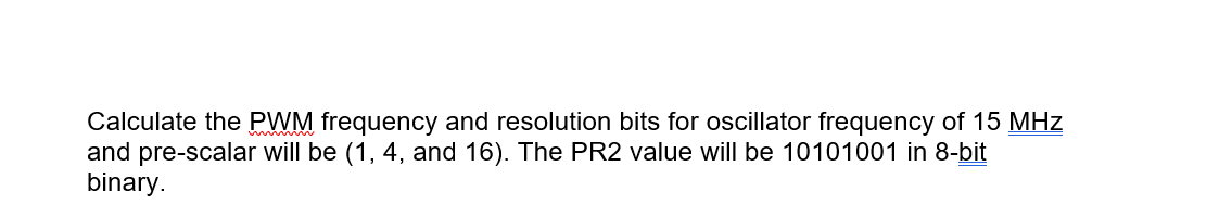Calculate the PWM frequency and resolution bits for oscillator frequency of 15 MHz
and pre-scalar will be (1, 4, and 16). The PR2 value will be 10101001 in 8-bit
binary.

