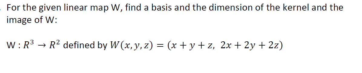 For the given linear map W, find a basis and the dimension of the kernel and the
image of W:
W : R3 → R² defined by W (x, y, z) = (x + y + z, 2x+ 2y + 2z)
