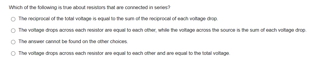 Which of the following is true about resistors that are connected in series?
O The reciprocal of the total voltage is equal to the sum of the reciprocal of each voltage drop.
O The voltage drops across each resistor are equal to each other, while the voltage across the source is the sum of each voltage drop.
O The answer cannot be found on the other choices.
O The voltage drops across each resistor are equal to each other and are equal to the total voltage.