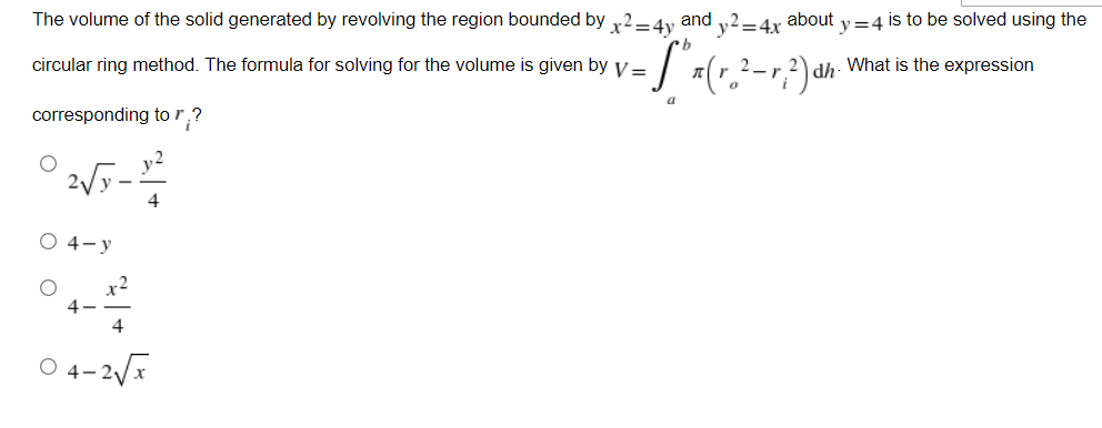 The volume of the solid generated by revolving the region bounded by x²=4y and y2=4x about y=4 is to be solved using the
circular ring method. The formula for solving for the volume is given by v =
- S ² x ( r ₂ ² - √ ² ) dh
dh. What is the expression
a
corresponding to r?
2√y-2²2²
4
O 4-y
4
04-2√√x