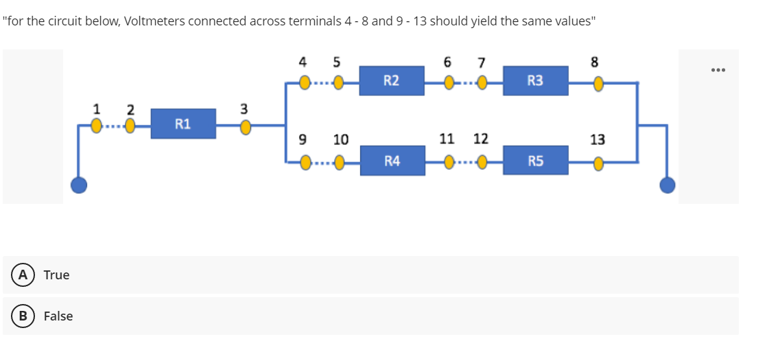 "for the circuit below, Voltmeters connected across terminals 4-8 and 9 - 13 should yield the same values"
4
5
6 7
8
R2
R3
1
2
3
R1
9
10
11 12
13
R4
R5
(Α True
B False