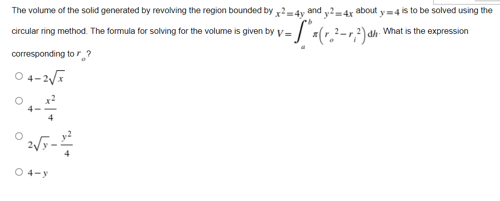 The volume of the solid generated by revolving the region bounded by x2=4y and y2=4x about y=4 is to be solved using the
circular ring method. The formula for solving for the volume is given by v=
(r. ²-r,.²) dh.
What is the expression
2_r.
a
corresponding to r?
0
-2√x
2√5-2²
4
O 4-y