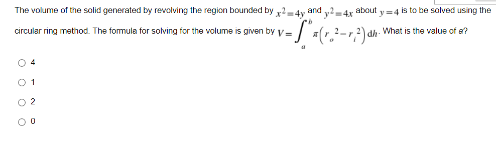The volume of the solid generated by revolving the region bounded by x2-4y and y2=4x about y = 4 is to be solved using the
dh. What is the value of a?
circular ring method. The formula for solving for the volume is given by V= · S" x ( r ₂² - r; ²) dh.
a
O 4
O 1
O 2