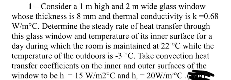 1- Consider a 1 m high and 2 m wide glass window
whose thickness is 8 mm and thermal conductivity is k =0.68
W/m°C. Determine the steady rate of heat transfer through
this glass window and temperature of its inner surface for a
day during which the room is maintained at 22 °C while the
temperature of the outdoors is -3 °C. Take convection heat
transfer coefficients on the inner and outer surfaces of the
window to be h, = 15 W/M2°C and h, = 20W/m°C .r
