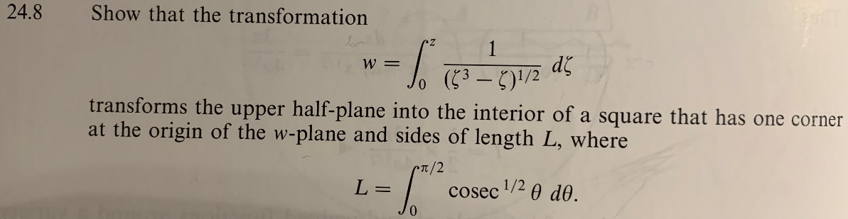 24.8
Show that the transformation
1
てー)/2
W =
transforms the upper half-plane into the interior of a square that has one corner
at the origin of the w-plane and sides of length L, where
n/2
L =
1/2 0 d0.
cosec
