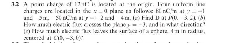 3.2 A point charge of 12 nC is located at the origin. Four uniform line
charges are located in the x 0 plane as follows: 80 nC/m at y = -1
and -5 m, -50 nC/m at y = -2 and -4 m. (a) Find D at P(0, -3, 2). (b)
How much electric flux crosses the plane y = -3, and in what direction?
(c) How much electric flux leaves the surface of a sphere, 4 m in radius,
centered at C(0, -3, 0)?
