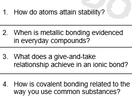 1. How do atoms attain stability?
2. When is metallic bonding evidenced
in everyday compounds?
3. What does a give-and-take
relationship achieve in an ionic bond?
4. How is covalent bonding related to the
way you use common substances?
