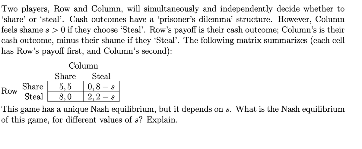 Two players, Row and Column, will simultaneously and independently decide whether to
'share' or 'steal'. Cash outcomes have a 'prisoner's dilemma' structure. However, Column
feels shame s > 0 if they choose 'Steal'. Row's payoff is their cash outcome; Column's is their
cash outcome, minus their shame if they 'Steal'. The following matrix summarizes (each cell
has Row's payoff first, and Column's second):
Column
Share
Steal
5, 5
8,0
Share
0,8 – s
2,2 – s
Row
Steal
This game has a unique Nash equilibrium, but it depends on s. What is the Nash equilibrium
of this game, for different values of s? Explain.
