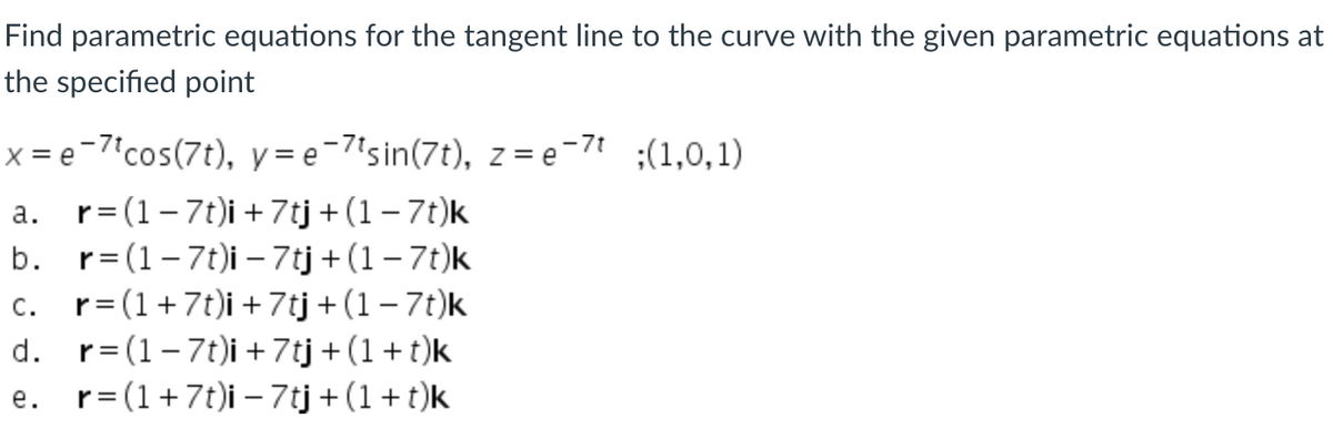 Find parametric equations for the tangent line to the curve with the given parametric equations at
the specified point
x = e-7'cos(7t), y = e¯7'sin(7t), z = e-7' ;(1,0,1)
a. r= (1-7t)i +7tj +(1 – 7t)k
b. r= (1-7t)i – 7tj + (1– 7t)k
c. r=(1+7t)i +7tj +(1 – 7t)k
d. r= (1-7t)i + 7tj + (1+t)k
с.
e. r= (1+7t)i – 7tj + (1+t)k
