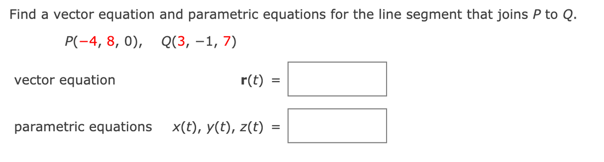 Find a vector equation and parametric equations for the line segment that joins P to Q.
P(-4, 8, 0), Q(3, –1, 7)
vector equation
r(t)
parametric equations
x(t), y(t), z(t)
