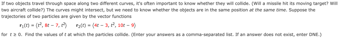 If two objects travel through space along two different curves, it's often important to know whether they will collide. (Will a missile hit its moving target? Will
two aircraft collide?) The curves might intersect, but we need to know whether the objects are in the same position at the same time. Suppose the
trajectories of two particles are given by the vector functions
r;(t) = (t2, 8t – 7, t2)
r2(t) = (4t – 3, t², 10t – 9)
-
-
for t > 0. Find the values of t at which the particles collide. (Enter your answers as a comma-separated list. If an answer does not exist, enter DNE.)
