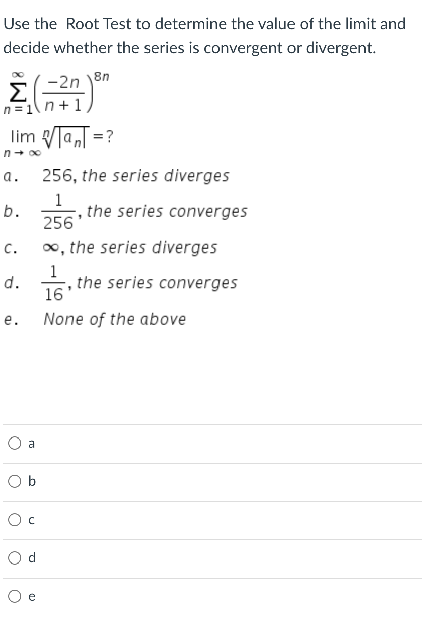 Use the Root Test to determine the value of the limit and
decide whether the series is convergent or divergent.
-2n
8n
Σ
n = 1\ n + 1
lim VTaT =?
а.
256, the series diverges
1
the series converges
b.
256'
o, the series diverges
c.
the series converges
16
d.
е.
None of the above
a
O b
