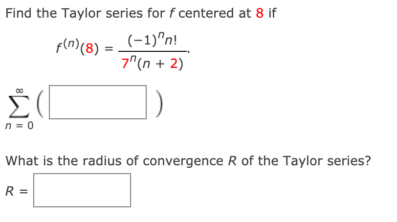 Find the Taylor series for f centered at 8 if
f(n)(8) =
(-1)"n!
7^(n + 2)
n = 0
What is the radius of convergence R of the Taylor series?
R =
