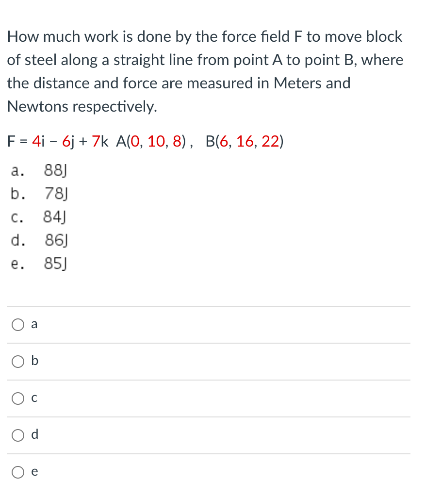 How much work is done by the force field F to move block
of steel along a straight line from point A to point B, where
the distance and force are measured in Meters and
Newtons respectively.
F = 4i - 6j + 7k A(0, 10, 8), B(6, 16, 22)
а.
88J
b. 78J
c.
84J
d. 86)
е.
85J
a
e
