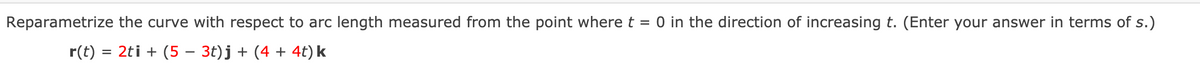 Reparametrize the curve with respect to arc length measured from the point where t = 0 in the direction of increasing t. (Enter your answer in terms of s.)
r(t) =
= 2ti + (5 – 3t)j + (4 + 4t) k

