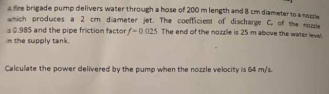A fire brigade pump delivers water through a hose of 200 m length and 8 cm diameter to a nozzle
which produces a 2 cm diameter jet. The coefficient of discharge C, of the nozzle
is 0.985 and the pipe friction factor f=0.025. The end of the nozzle is 25 m above the water level
in the supply tank.
Calculate the power delivered by the pump when the nozzle velocity is 64 m/s.
