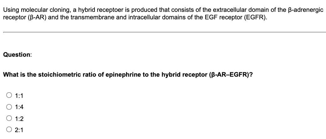 Using molecular cloning, a hybrid receptoer is produced that consists of the extracellular domain of the B-adrenergic
receptor (B-AR) and the transmembrane and intracellular domains of the EGF receptor (EGFR).
Question:
What is the stoichiometric ratio of epinephrine to the hybrid receptor (B-AR-EGFR)?
1:1
O 1:4
O 1:2
2:1
O O O
