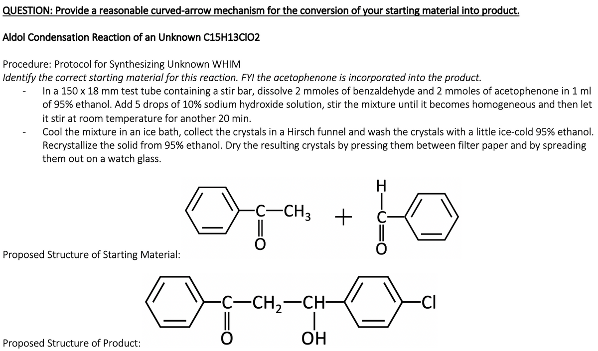 QUESTION: Provide a reasonable curved-arrow mechanism for the conversion of your starting material into product.
Aldol Condensation Reaction of an Unknown C15H13CIO2
Procedure: Protocol for Synthesizing Unknown WHIM
Identify the correct starting material for this reaction. FYI the acetophenone is incorporated into the product.
In a 150 x 18 mm test tube containing a stir bar, dissolve 2 mmoles of benzaldehyde and 2 mmoles of acetophenone in 1 ml
of 95% ethanol. Add 5 drops of 10% sodium hydroxide solution, stir the mixture until it becomes homogeneous and then let
it stir at room temperature for another 20 min.
Cool the mixture in an ice bath, collect the crystals in a Hirsch funnel and wash the crystals with a little ice-cold 95% ethanol.
Recrystallize the solid from 95% ethanol. Dry the resulting crystals by pressing them between filter paper and by spreading
them out on a watch glass.
H
-C-CH3
Proposed Structure of Starting Material:
Opang
-CH,-CH
-CI
Proposed Structure of Product:

