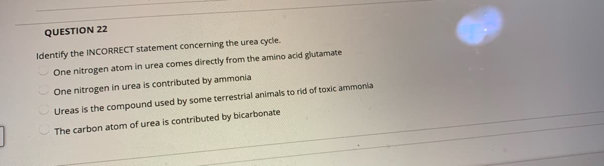 QUESTION 22
Identify the INCORRECT statement concerning the urea cycle.
One nitrogen atom in urea comes directly from the amino acid glutamate
One nitrogen in urea is contributed by ammonia
Ureas is the compound used by some terrestrial animals to rid of toxic ammonia
The carbon atom of urea is contributed by bicarbonate
