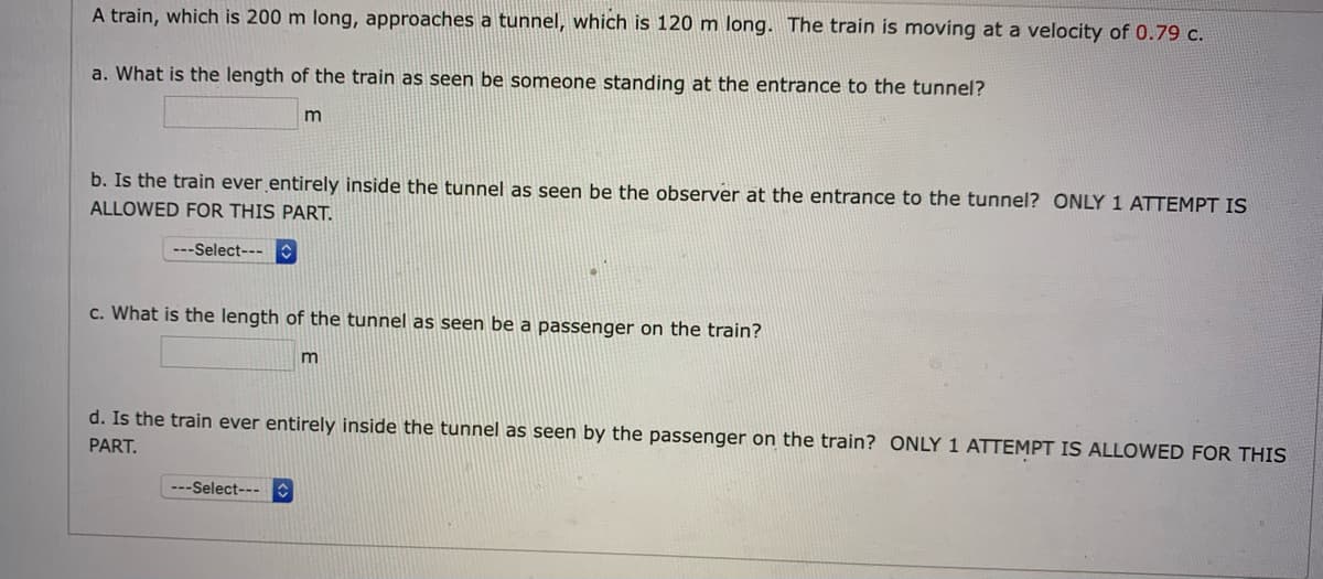 A train, which is 200 m long, approaches a tunnel, which is 120 m long. The train is moving at a velocity of 0.79 c.
a. What is the length of the train as seen be someone standing at the entrance to the tunnel?
m
b. Is the train ever entirely inside the tunnel as seen be the observer at the entrance to the tunnel? ONLY 1 ATTEMPT IS
ALLOWED FOR THIS PART.
---Select---
c. What is the length of the tunnel as seen be a passenger on the train?
m
d. Is the train ever entirely inside the tunnel as seen by the passenger on the train? ONLY 1 ATTEMPT IS ALLOWED FOR THIS
PART.
---Select---
