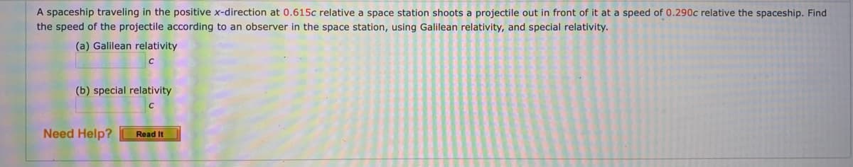 A spaceship traveling in the positive x-direction at 0.615c relative a space station shoots a projectile out in front of it at a speed of 0.290c relative the spaceship. Find
the speed of the projectile according to an observer in the space station, using Galilean relativity, and special relativity.
(a) Galilean relativity
(b) special relativity
Need Help?
Read It
