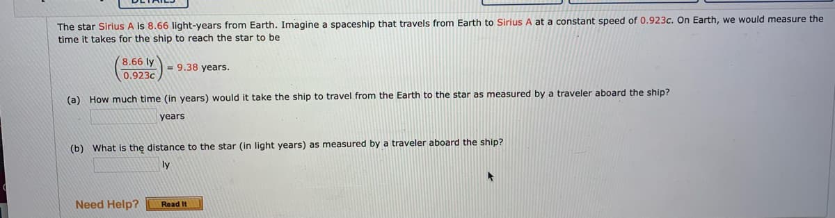 The star Sirius A is 8.66 light-years from Earth. Imagine a spaceship that travels from Earth to Sirius A at a constant speed of 0.923c. On Earth, we would measure the
time it takes for the ship to reach the star to be
8.66 ly
= 9.38 years.
0.923c
(a) How much time (in years) would it take the ship to travel from the Earth to the star as measured by a traveler aboard the ship?
years
(b) What is the distance to the star (in light years) as measured by a traveler aboard the ship?
ly
Need Help?
Read It
