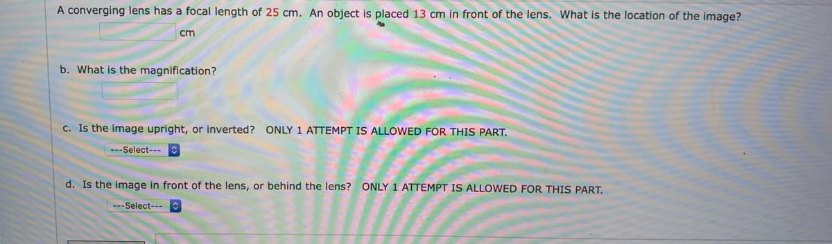 A converging lens has a focal length of 25 cm. An object is placed 13 cm in front of the lens. What is the location of the image?
cm
b. What is the magnification?
C. Is the image upright, or inverted? ONLY 1 ATTEMPT IS ALLOWED FOR THIS PART.
---Select---
d. Is the image in front of the lens, or behind the lens? ONLY 1 ATTEMPT IS ALLOWED FOR THIS PART.
---Select---
