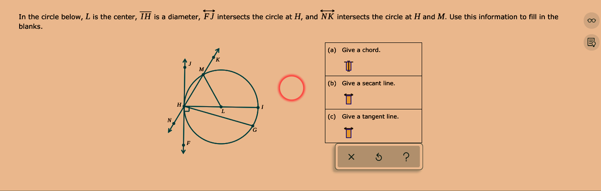 In the circle below, L is the center, IH is a diameter, FJ intersects the circle at H, and NK intersects the circle at H and M. Use this information to fill in the
blanks.
(a) Give a chord.
(b) Give a secant line.
(c) Give a tangent line.
