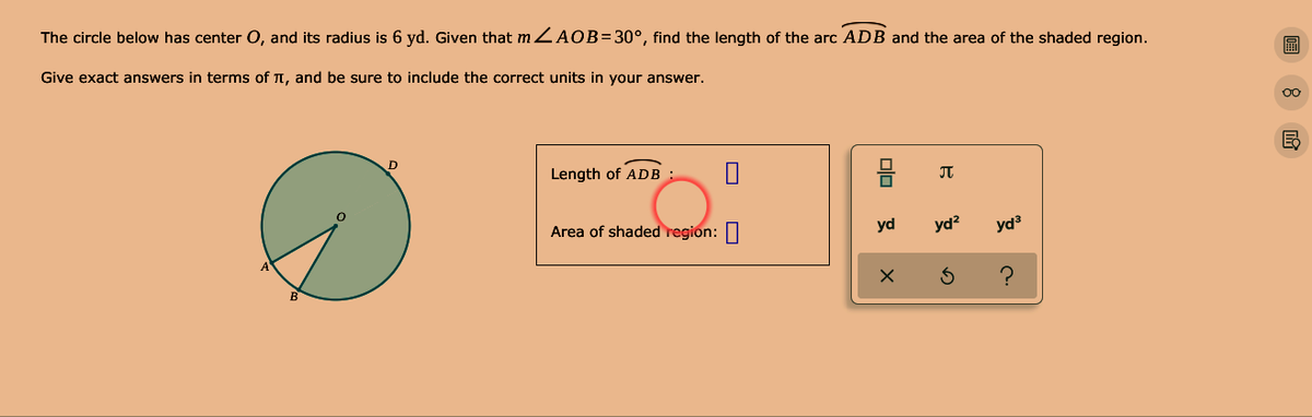 The circle below has center O, and its radius is 6 yd. Given that m ZAOB=30°, find the length of the arc ADB and the area of the shaded region.
Give exact answers in terms of T, and be sure to include the correct units in your answer.
00
Length of ADB :
Area of shaded region: 0
yd
yd?
yd3
