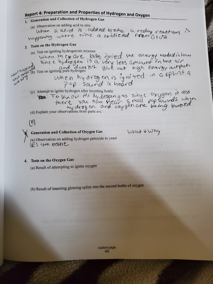 Report 4: Preparation and Properties of Hydrogen and Oxygen
-Generation and Collection of Hydrogen Gas
(a) Observation on adding acid to zinc
When a acid s added to ziha
nappening where tine is obidizeol fromtta
a reday reastvon
is
2. Tests on the Hydrogen Gas
(a) Test on igniting hydrogen/air mixture
when th ey are buth ignited the energy needed is lou
Sinc e hydrogen is a veny less amaunt in the ur
and, does h4 givé cut igh energy autpur
Test on igniting pure hydrogen
when hy drog en is ig nited in a splint a
Pop sound is heerd
what obser
ard uny
(c) Attempt to ignite hydrogen after inverting bottle
Ye To know st's hy drogen gas since oyygen 3 ars
there you can Bear s mall pop Šorunds when
hy drogen and oxy gen are' bemg bumed
(d) Explain your observations from parts a-c.
(E)
Generation and Collection of Oxygen Gas
what twny
(a) Observation on adding hydrogen peroxide to yeast
E) 4th boHie
4. Tests on the Oxygen Gas
(a) Result of attempting to ignite oxygen
(b) Result of inserting glowing splint into the second bottle of oxygen
custom page
45
