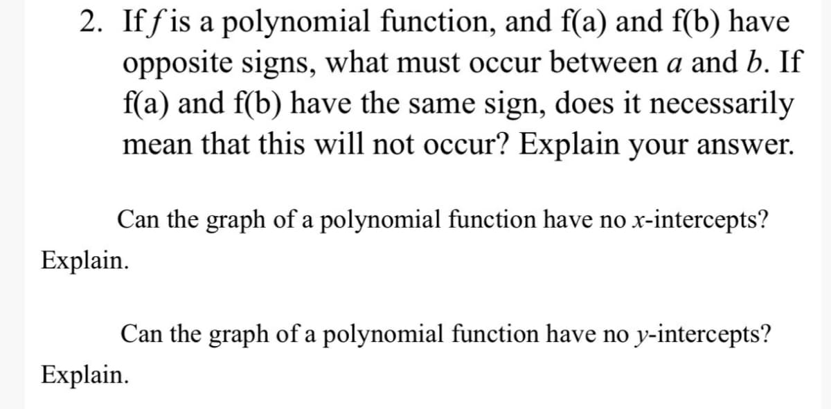 2. If fis a polynomial function, and f(a) and f(b) have
opposite signs, what must occur between a and b. If
f(a) and f(b) have the same sign, does it necessarily
mean that this will not occur? Explain your answer.
Can the graph of a polynomial function have no x-intercepts?
Explain.
Can the graph of a polynomial function have no y-intercepts?
Explain.
