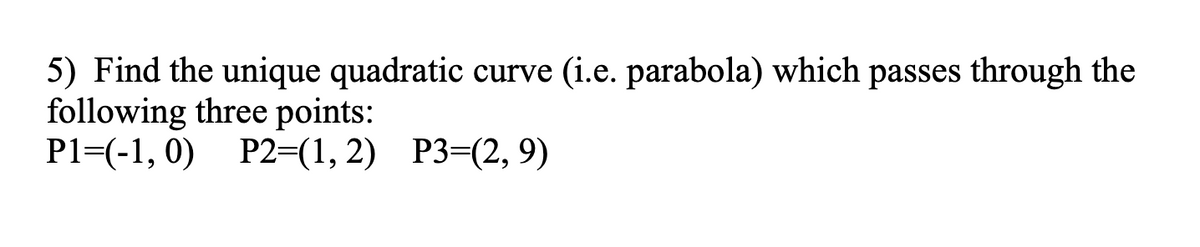 5) Find the unique quadratic curve (i.e. parabola) which passes through the
following three points:
P1=(-1,0) P2=(1, 2) P3=(2, 9)