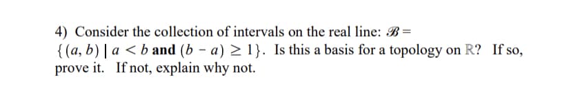 4) Consider the collection of intervals on the real line: B=
{ (a, b) | a < b and (b – a) > 1}. Is this a basis for a topology on R? If so,
prove it. If not, explain why not.
