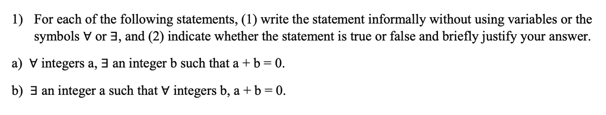 1) For each of the following statements, (1) write the statement informally without using variables or the
symbols V or 3, and (2) indicate whether the statement is true or false and briefly justify your answer.
a) V integers a, 3 an integer b such that a + b = 0.
b) 3 an integer a such that V integers b, a + b = 0.
