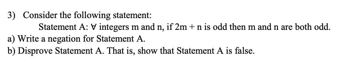 3) Consider the following statement:
Statement A: V integers m and n, if 2m + n is odd then m and n are both odd.
a) Write a negation for Statement A.
b) Disprove Statement A. That is, show that Statement A is false.
