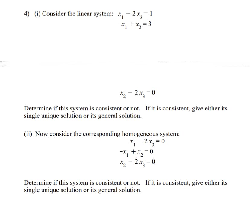 4) (i) Consider the linear system: x₁-2x3 =1
-x₁ + x₂ = 3
x₂ - 2x3 = 0
Determine if this system is consistent or not. If it is consistent, give either its
single unique solution or its general solution.
(ii) Now consider the corresponding homogeneous system:
-
x₁ −2x₂ = 0
-x₁ + x₂ = 0
x₂ - 2x₂ = 0
Determine if this system is consistent or not. If it is consistent, give either its
single unique solution or its general solution.