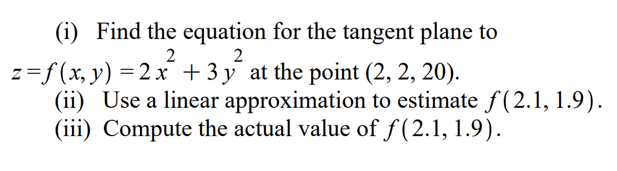 (i) Find the equation for the tangent plane to
2
z=f(x, y) = 2 x +3 y at the point (2, 2, 20).
(ii) Use a linear approximation to estimate f (2.1, 1.9).
(iii) Compute the actual value of f(2.1, 1.9).
