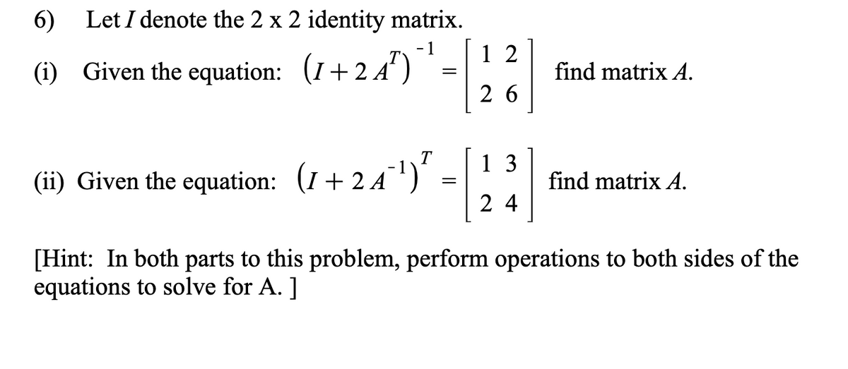 6) Let I denote the 2 x 2 identity matrix.
- 1
(i) Given the equation:
(1+2 A¹)
T
(ii) Given the equation: (1 + 2 A¯¹)²
=
=
12
26
1 3
24
find matrix A.
find matrix A.
[Hint: In both parts to this problem, perform operations to both sides of the
equations to solve for A. ]