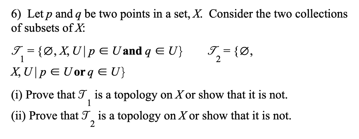 6) Let p and q be two points in a set, X. Consider the two collections
of subsets of X:
I = {Ø, X, U|pE U and q E U}
1
I = {Ø,
2
X, U\p E Uor q E U}
(i) Prove that T is a topology on X or show that it is not.
1
(ii) Prove that T is a topology on X or show that it is not.
2
