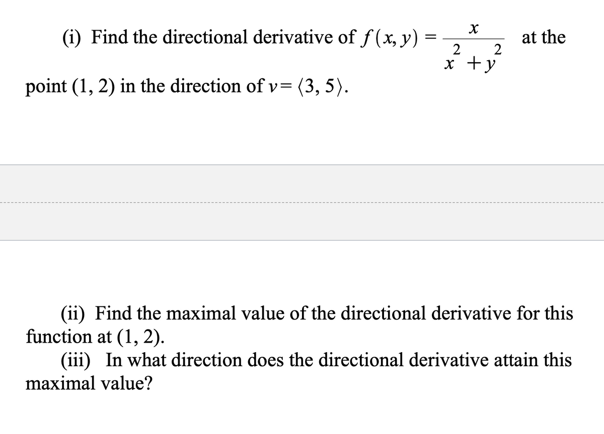 (i) Find the directional derivative of f (x, y) =
at the
2
2
x +y
point (1, 2) in the direction of v= (3, 5).
(ii) Find the maximal value of the directional derivative for this
function at (1, 2).
(iii) In what direction does the directional derivative attain this
maximal value?
