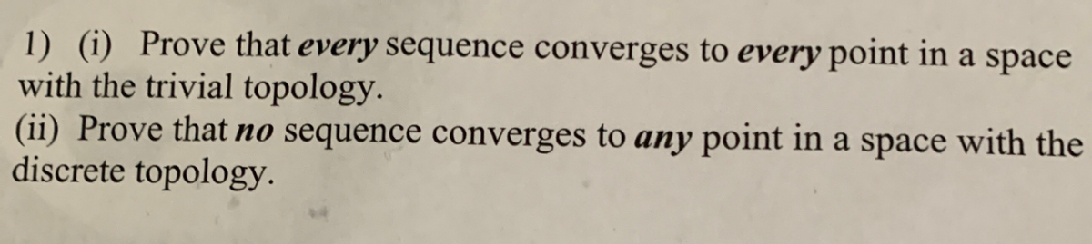 1) (i) Prove that every sequence converges to every point in a space
with the trivial topology.
(ii) Prove that no sequence converges to any point in a space with the
discrete topology.
