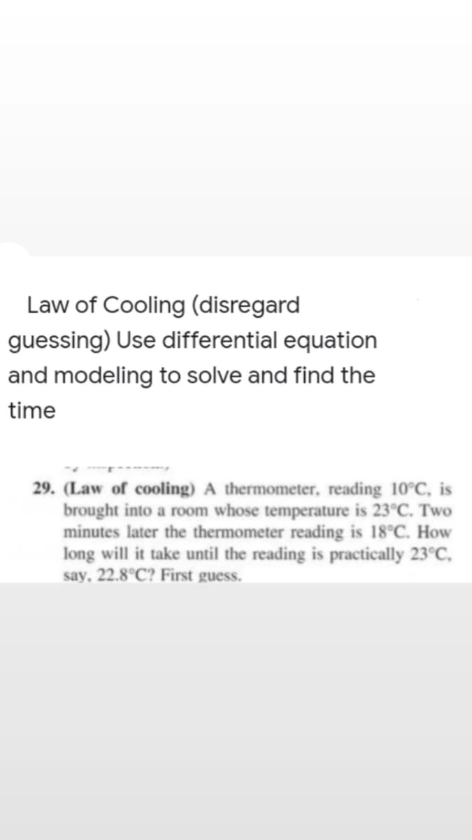 Law of Cooling (disregard
guessing) Use differential equation
and modeling to solve and find the
time
29. (Law of cooling) A thermometer, reading 10°C, is
brought into a room whose temperature is 23°C. Two
minutes later the thermometer reading is 18°C. How
long will it take until the reading is practically 23°C,
say, 22.8°C? First guess.
