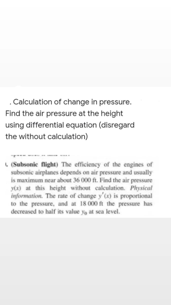 . Calculation of change in pressure.
Find the air pressure at the height
using differential equation (disregard
the without calculation)
. (Subsonic flight) The efficiency of the engines of
subsonic airplanes depends on air pressure and usually
is maximum near about 36 000 ft. Find the air pressure
y(x) at this height without calculation. Physical
information. The rate of change y'(x) is proportional
to the pressure, and at 18 000 ft the pressure has
decreased to half its value yo at sea level.
