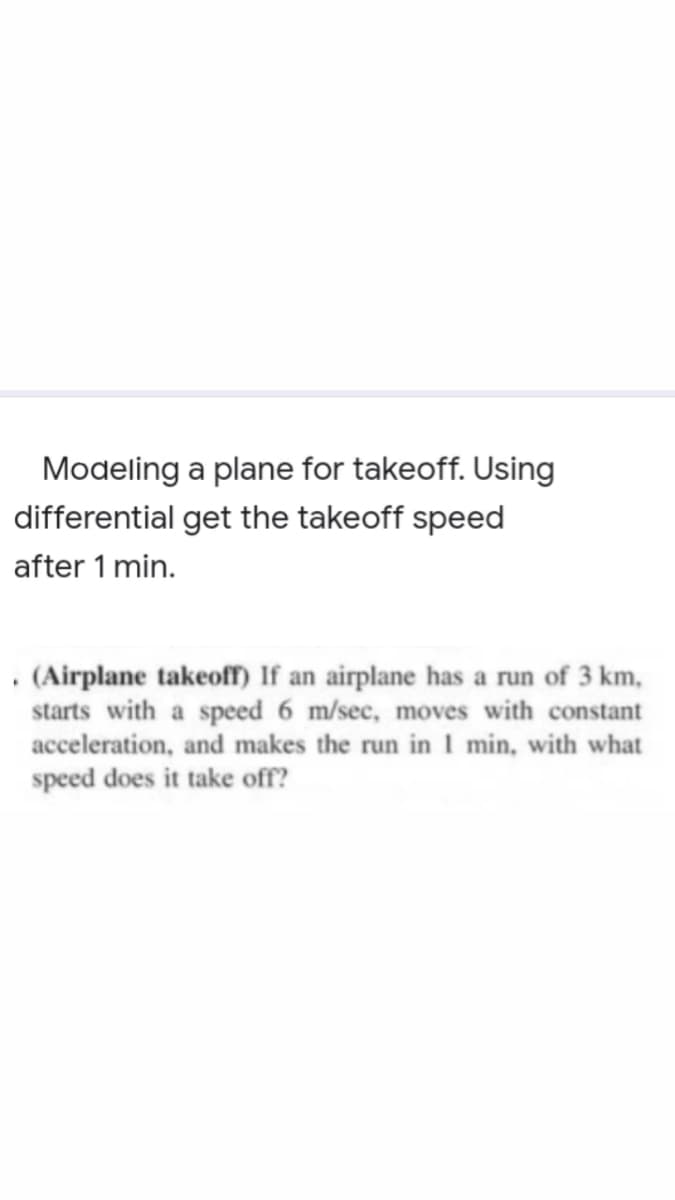 Modeling a plane for takeoff. Using
differential get the takeoff speed
after 1 min.
• (Airplane takeoff) If an airplane has a run of 3 km,
starts with a speed 6 m/sec, moves with constant
acceleration, and makes the run in 1 min, with what
speed does it take off?
