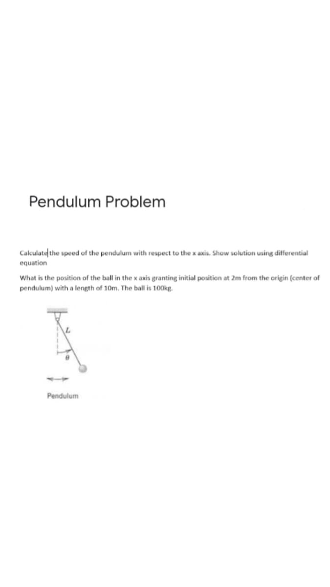 Pendulum Problem
Calculate the speed of the pendulum with respect to the x axis. Show solution using differential
equation
What is the position of the ball in the x axis granting initial position at 2m from the origin (center of
pendulum) with a length of 10m. The ball is 100kg.
Pendulum
