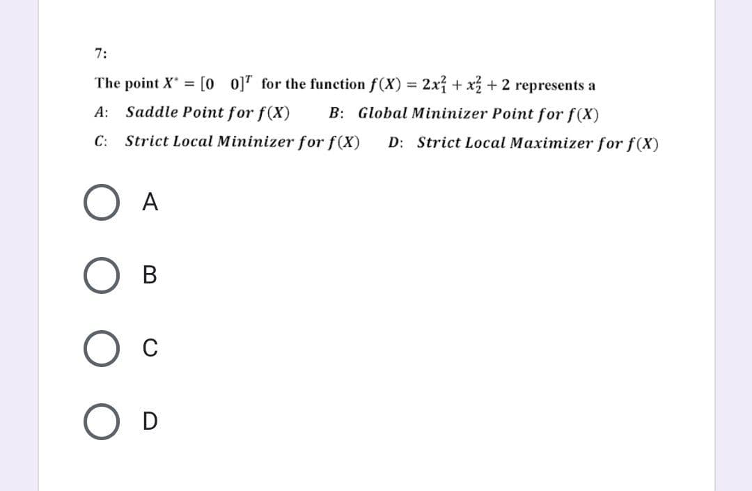 7:
The point X = [00] for the function f(x) = 2x1 + x² + 2 represents a
A: Saddle Point for f(X) B: Global Mininizer Point for f(x)
C: Strict Local Mininizer for f(x) D: Strict Local Maximizer for f(X)
O A
О в
C
O D